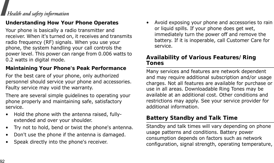 92Health and safety informationUnderstanding How Your Phone OperatesYour phone is basically a radio transmitter and receiver. When it&apos;s turned on, it receives and transmits radio frequency (RF) signals. When you use your phone, the system handling your call controls the power level. This power can range from 0.006 watts to 0.2 watts in digital mode.Maintaining Your Phone&apos;s Peak PerformanceFor the best care of your phone, only authorized personnel should service your phone and accessories. Faulty service may void the warranty.There are several simple guidelines to operating your phone properly and maintaining safe, satisfactory service.• Hold the phone with the antenna raised, fully-extended and over your shoulder.• Try not to hold, bend or twist the phone&apos;s antenna.• Don&apos;t use the phone if the antenna is damaged.• Speak directly into the phone&apos;s receiver.• Avoid exposing your phone and accessories to rain or liquid spills. If your phone does get wet, immediately turn the power off and remove the battery. If it is inoperable, call Customer Care for service.Availability of Various Features/Ring TonesMany services and features are network dependent and may require additional subscription and/or usage charges. Not all features are available for purchase or use in all areas. Downloadable Ring Tones may be available at an additional cost. Other conditions and restrictions may apply. See your service provider for additional information.Battery Standby and Talk TimeStandby and talk times will vary depending on phone usage patterns and conditions. Battery power consumption depends on factors such as network configuration, signal strength, operating temperature, 