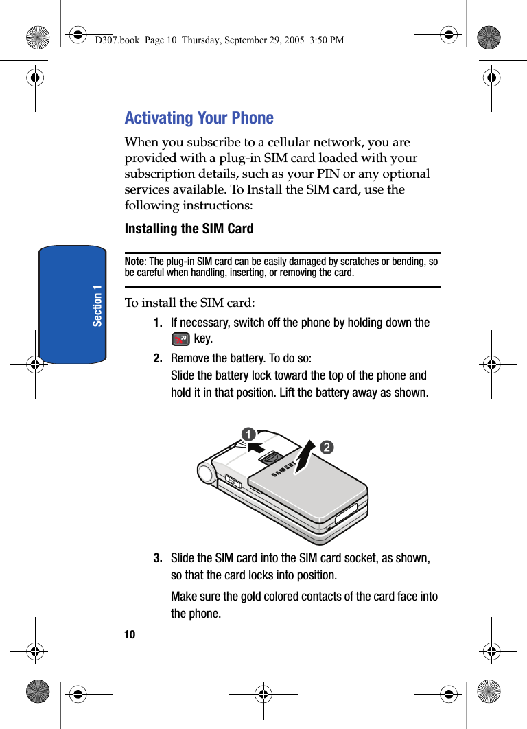 10Section 1Activating Your PhoneWhen you subscribe to a cellular network, you are provided with a plug-in SIM card loaded with your subscription details, such as your PIN or any optional services available. To Install the SIM card, use the following instructions:Installing the SIM CardNote: The plug-in SIM card can be easily damaged by scratches or bending, so be careful when handling, inserting, or removing the card. To install the SIM card:1. If necessary, switch off the phone by holding down the key.2. Remove the battery. To do so:Slide the battery lock toward the top of the phone and hold it in that position. Lift the battery away as shown.3. Slide the SIM card into the SIM card socket, as shown, so that the card locks into position.Make sure the gold colored contacts of the card face into the phone.D307.book Page 10 Thursday, September 29, 2005 3:50 PM