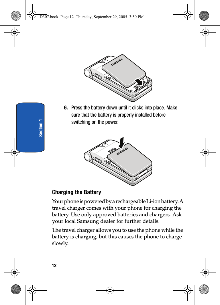 12Section 16. Press the battery down until it clicks into place. Make sure that the battery is properly installed before switching on the power.Charging the BatteryYour phone is powered by a rechargeable Li-ion battery. A travel charger comes with your phone for charging the battery. Use only approved batteries and chargers. Ask your local Samsung dealer for further details. The travel charger allows you to use the phone while the battery is charging, but this causes the phone to charge slowly.D307.book Page 12 Thursday, September 29, 2005 3:50 PM