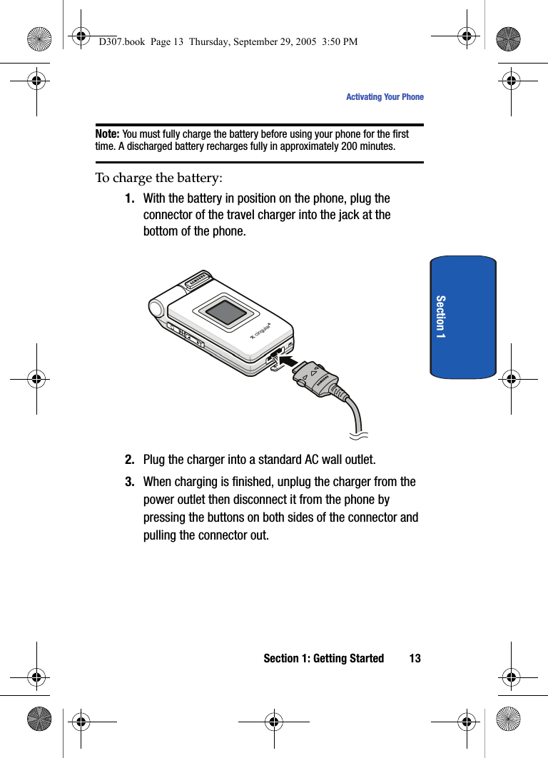 Section 1: Getting Started 13Activating Your PhoneSection 1Note: You must fully charge the battery before using your phone for the first time. A discharged battery recharges fully in approximately 200 minutes.To charge the battery:1. With the battery in position on the phone, plug the connector of the travel charger into the jack at the bottom of the phone.2. Plug the charger into a standard AC wall outlet.3. When charging is finished, unplug the charger from the power outlet then disconnect it from the phone by pressing the buttons on both sides of the connector and pulling the connector out.D307.book Page 13 Thursday, September 29, 2005 3:50 PM