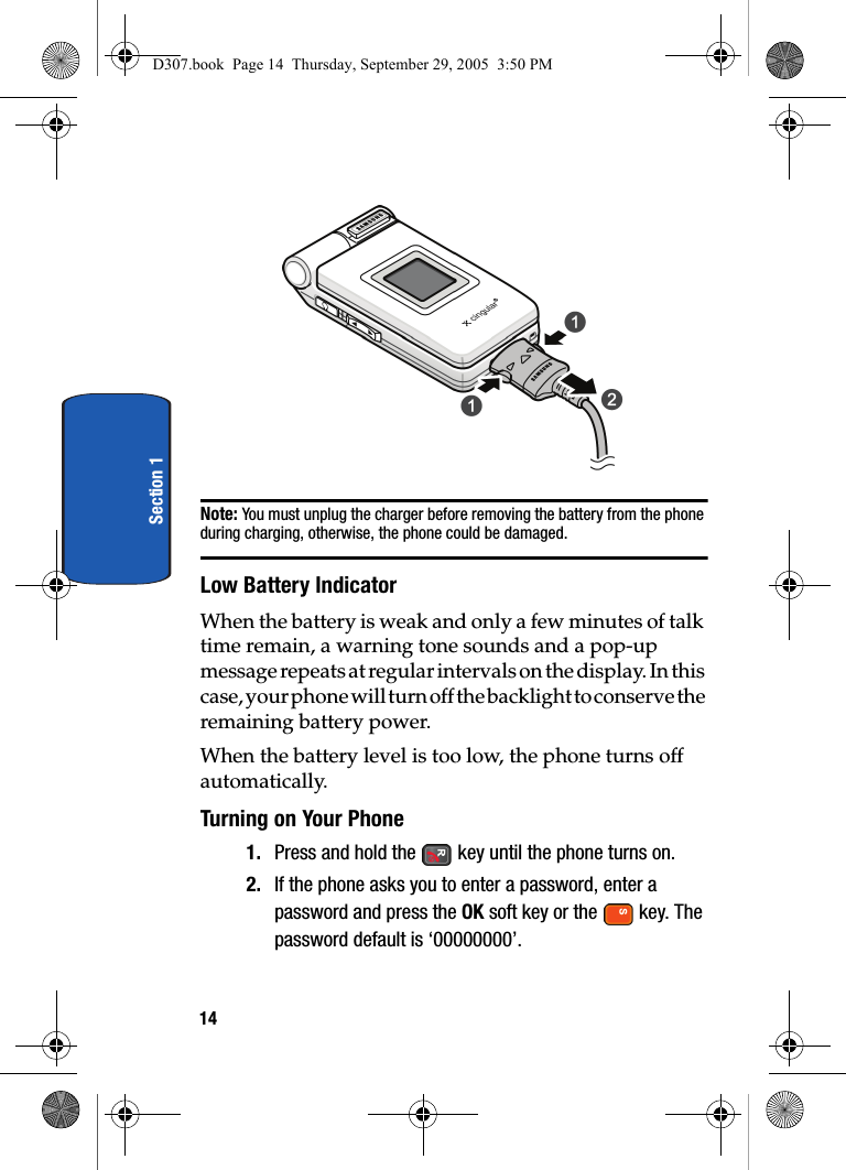 14Section 1Note: You must unplug the charger before removing the battery from the phone during charging, otherwise, the phone could be damaged.Low Battery IndicatorWhen the battery is weak and only a few minutes of talk time remain, a warning tone sounds and a pop-up message repeats at regular intervals on the display. In this case, your phone will turn off the backlight to conserve the remaining battery power.When the battery level is too low, the phone turns off automatically.Turning on Your Phone1. Press and hold the key until the phone turns on.2. If the phone asks you to enter a password, enter a password and press the OK soft key or the key. The password default is ‘00000000’. D307.book Page 14 Thursday, September 29, 2005 3:50 PM