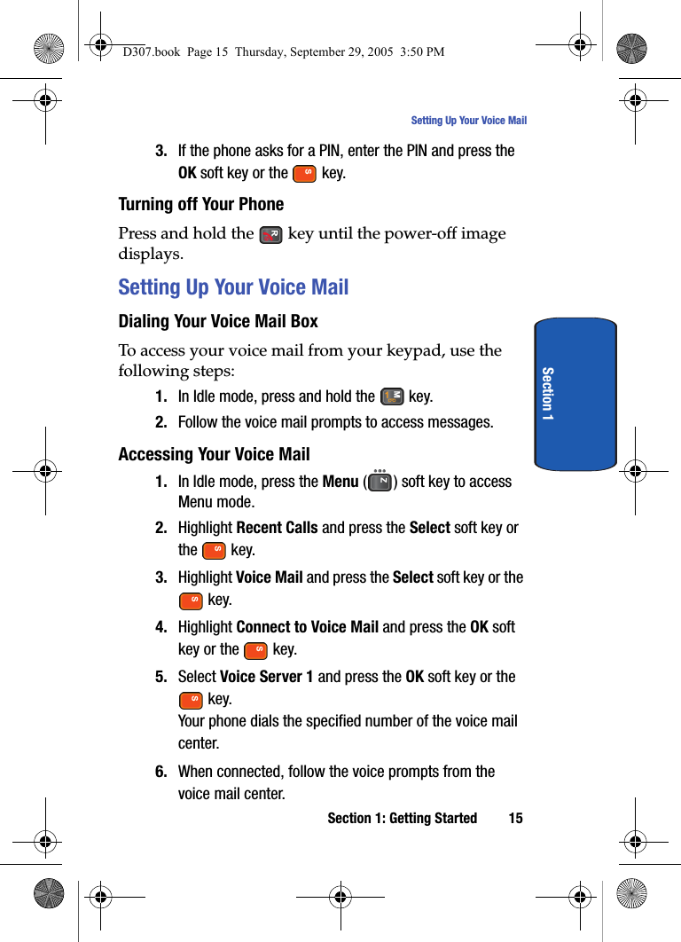Section 1: Getting Started 15Setting Up Your Voice MailSection 13. If the phone asks for a PIN, enter the PIN and press the OK soft key or the key. Turning off Your PhonePress and hold the key until the power-off image displays.Setting Up Your Voice MailDialing Your Voice Mail BoxTo access your voice mail from your keypad, use the following steps:1. In Idle mode, press and hold the key.2. Follow the voice mail prompts to access messages.Accessing Your Voice Mail1. In Idle mode, press the Menu ( ) soft key to access Menu mode.2. Highlight Recent Calls and press the Select soft key or the key.3. Highlight Voice Mail and press the Select soft key or the key.4. Highlight Connect to Voice Mail and press the OK soft key or the key. 5. Select Voice Server 1 and press the OK soft key or the key.Your phone dials the specified number of the voice mail center.6. When connected, follow the voice prompts from the voice mail center.D307.book Page 15 Thursday, September 29, 2005 3:50 PM