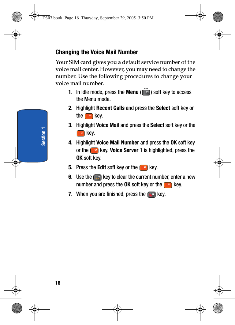 16Section 1Changing the Voice Mail NumberYour SIM card gives you a default service number of the voice mail center. However, you may need to change the number. Use the following procedures to change your voice mail number.1. In Idle mode, press the Menu ( ) soft key to access the Menu mode.2. Highlight Recent Calls and press the Select soft key or the key.3. Highlight Voice Mail and press the Select soft key or the key.4. Highlight Voice Mail Number and press the OK soft key or the key. Voice Server 1 is highlighted, press the OK soft key.5. Press the Edit soft key or the key.6. Use the key to clear the current number, enter a new number and press the OK soft key or the key.7. When you are finished, press the key.D307.book Page 16 Thursday, September 29, 2005 3:50 PM
