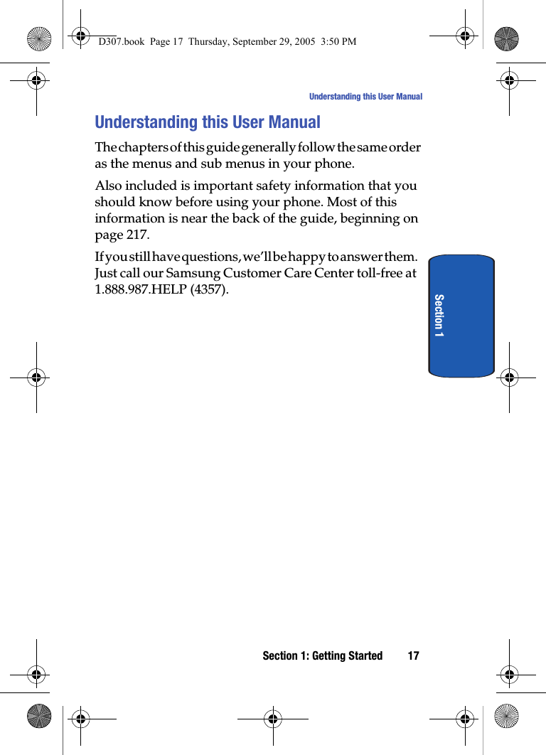 Section 1: Getting Started 17Understanding this User ManualSection 1Understanding this User ManualThe chapters of this guide generally follow the same order as the menus and sub menus in your phone. Also included is important safety information that you should know before using your phone. Most of this information is near the back of the guide, beginning on page 217.If you still have questions, we’ll be happy to answer them. Just call our Samsung Customer Care Center toll-free at 1.888.987.HELP (4357).D307.book Page 17 Thursday, September 29, 2005 3:50 PM