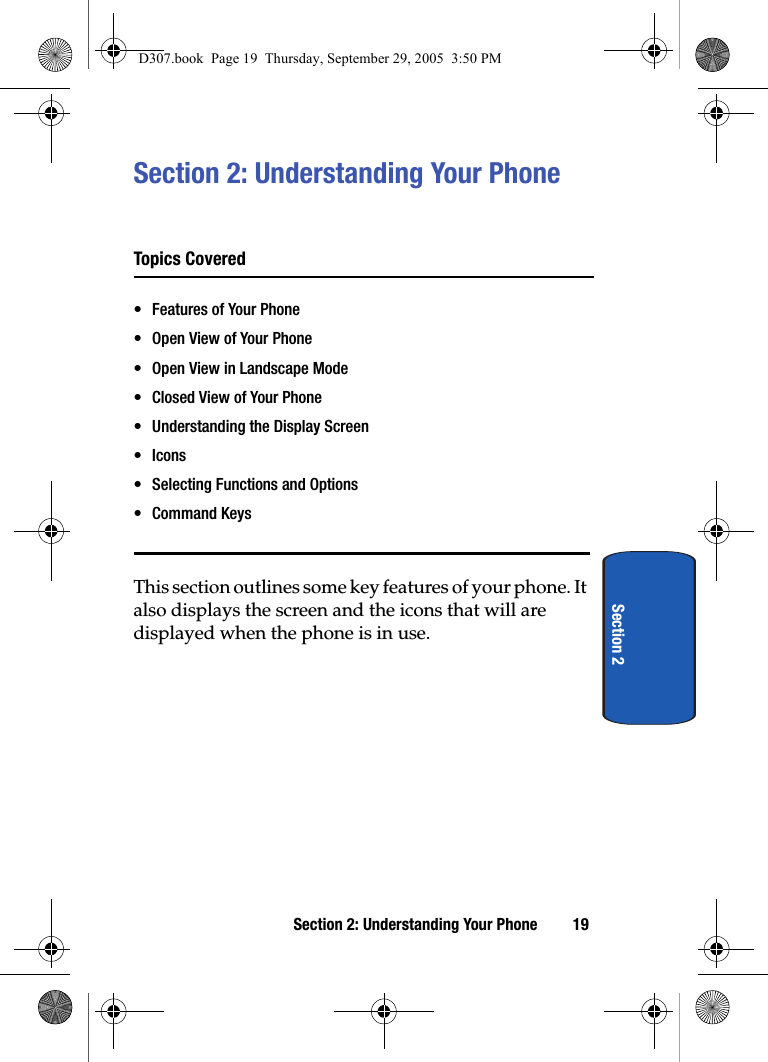 Section 2: Understanding Your Phone 19Section 2Section 2: Understanding Your PhoneTopics Covered• Features of Your Phone• Open View of Your Phone• Open View in Landscape Mode• Closed View of Your Phone• Understanding the Display Screen•Icons• Selecting Functions and Options• Command KeysThis section outlines some key features of your phone. It also displays the screen and the icons that will are displayed when the phone is in use.D307.book Page 19 Thursday, September 29, 2005 3:50 PM