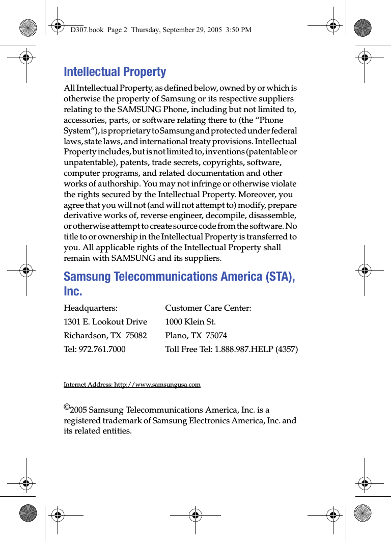 Intellectual PropertyAll Intellectual Property, as defined below, owned by or which is otherwise the property of Samsung or its respective suppliers relating to the SAMSUNG Phone, including but not limited to, accessories, parts, or software relating there to (the “Phone System”), is proprietary to Samsung and protected under federal laws, state laws, and international treaty provisions. Intellectual Property includes, but is not limited to, inventions (patentable or unpatentable), patents, trade secrets, copyrights, software, computer programs, and related documentation and other works of authorship. You may not infringe or otherwise violate the rights secured by the Intellectual Property. Moreover, you agree that you will not (and will not attempt to) modify, prepare derivative works of, reverse engineer, decompile, disassemble, or otherwise attempt to create source code from the software. No title to or ownership in the Intellectual Property is transferred to you. All applicable rights of the Intellectual Property shall remain with SAMSUNG and its suppliers.Samsung Telecommunications America (STA), Inc.Headquarters: Customer Care Center:1301 E. Lookout Drive 1000 Klein St.Richardson, TX 75082 Plano, TX 75074Tel: 972.761.7000 Toll Free Tel: 1.888.987.HELP (4357)Internet Address: http://www.samsungusa.com©2005 Samsung Telecommunications America, Inc. is a registered trademark of Samsung Electronics America, Inc. and its related entities.D307.book Page 2 Thursday, September 29, 2005 3:50 PM