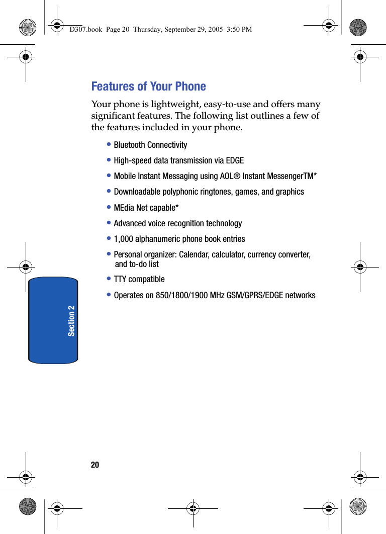 20Section 2Features of Your PhoneYour phone is lightweight, easy-to-use and offers many significant features. The following list outlines a few of the features included in your phone.• Bluetooth Connectivity • High-speed data transmission via EDGE • Mobile Instant Messaging using AOL® Instant MessengerTM* • Downloadable polyphonic ringtones, games, and graphics • MEdia Net capable* • Advanced voice recognition technology • 1,000 alphanumeric phone book entries • Personal organizer: Calendar, calculator, currency converter, and to-do list • TTY compatible • Operates on 850/1800/1900 MHz GSM/GPRS/EDGE networks D307.book Page 20 Thursday, September 29, 2005 3:50 PM