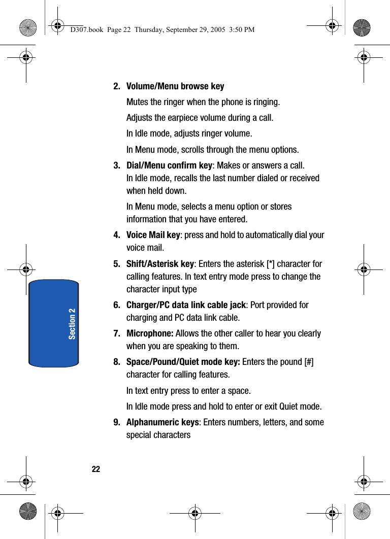 22Section 22. Volume/Menu browse keyMutes the ringer when the phone is ringing.Adjusts the earpiece volume during a call.In Idle mode, adjusts ringer volume.In Menu mode, scrolls through the menu options.3. Dial/Menu confirm key: Makes or answers a call. In Idle mode, recalls the last number dialed or received when held down.In Menu mode, selects a menu option or stores information that you have entered.4. Voice Mail key: press and hold to automatically dial your voice mail.5. Shift/Asterisk key: Enters the asterisk [*] character for calling features. In text entry mode press to change the character input type6. Charger/PC data link cable jack: Port provided for charging and PC data link cable.7. Microphone: Allows the other caller to hear you clearly when you are speaking to them.8. Space/Pound/Quiet mode key: Enters the pound [#] character for calling features. In text entry press to enter a space. In Idle mode press and hold to enter or exit Quiet mode. 9. Alphanumeric keys: Enters numbers, letters, and some special charactersD307.book  Page 22  Thursday, September 29, 2005  3:50 PM