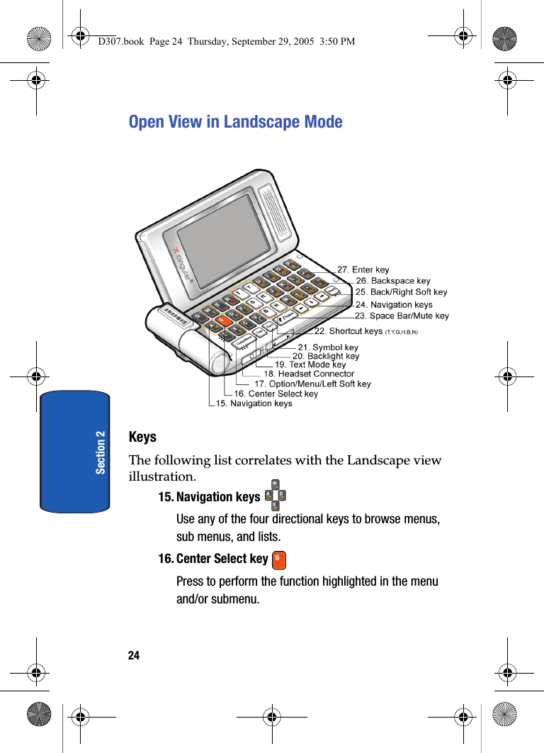 24Section 2Open View in Landscape ModeKeysThe following list correlates with the Landscape view illustration.15. Navigation keys Use any of the four directional keys to browse menus, sub menus, and lists. 16. Center Select key Press to perform the function highlighted in the menu and/or submenu.D307.book Page 24 Thursday, September 29, 2005 3:50 PM