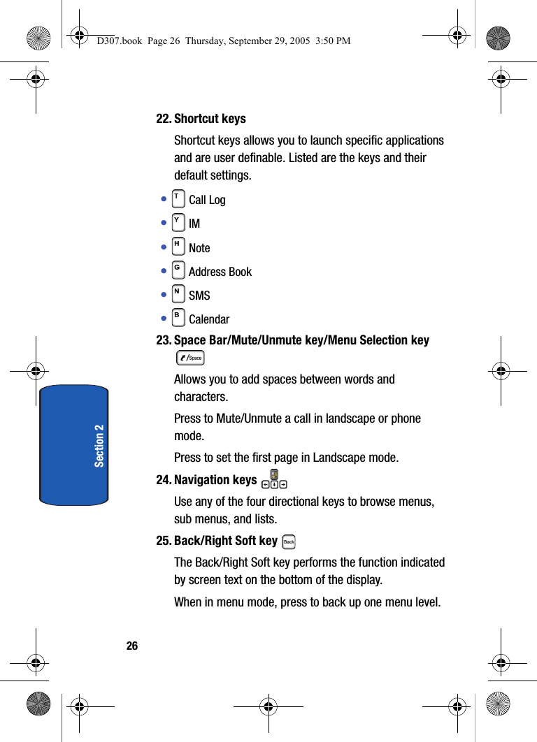 26Section 222. Shortcut keys Shortcut keys allows you to launch specific applications and are user definable. Listed are the keys and their default settings.• Call Log • IM • Note• Address Book • SMS • Calendar 23. Space Bar/Mute/Unmute key/Menu Selection key Allows you to add spaces between words and characters. Press to Mute/Unmute a call in landscape or phone mode.Press to set the first page in Landscape mode.24. Navigation keys Use any of the four directional keys to browse menus, sub menus, and lists.25. Back/Right Soft key The Back/Right Soft key performs the function indicated by screen text on the bottom of the display.When in menu mode, press to back up one menu level. D307.book Page 26 Thursday, September 29, 2005 3:50 PM
