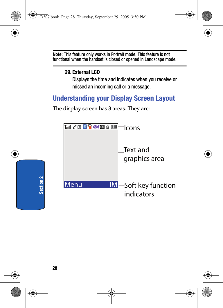 28Section 2Note: This feature only works in Portrait mode. This feature is not functional when the handset is closed or opened in Landscape mode.29. External LCDDisplays the time and indicates when you receive or missed an incoming call or a message.Understanding your Display Screen LayoutThe display screen has 3 areas. They are:D307.book Page 28 Thursday, September 29, 2005 3:50 PM