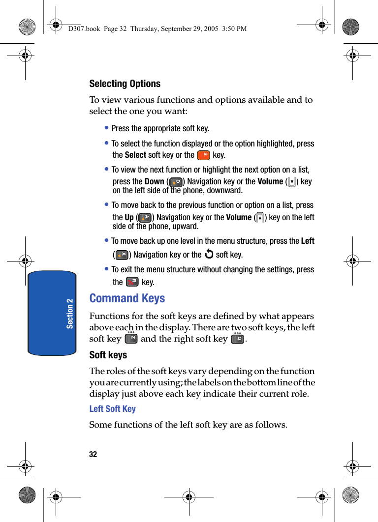 32Section 2Selecting OptionsTo view various functions and options available and to select the one you want:• Press the appropriate soft key.• To select the function displayed or the option highlighted, press the Select soft key or the key.• To view the next function or highlight the next option on a list, press the Down () Navigation key or the Volume ( ) key on the left side of the phone, downward.• To move back to the previous function or option on a list, press the Up () Navigation key or the Volume ( ) key on the left side of the phone, upward.• To move back up one level in the menu structure, press the Left () Navigation key or the soft key.• To exit the menu structure without changing the settings, press the key.Command KeysFunctions for the soft keys are defined by what appears above each in the display. There are two soft keys, the left soft key and the right soft key .Soft keysThe roles of the soft keys vary depending on the function you are currently using; the labels on the bottom line of the display just above each key indicate their current role.Left Soft Key Some functions of the left soft key are as follows.D307.book Page 32 Thursday, September 29, 2005 3:50 PM
