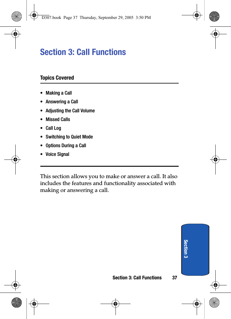 Section 3: Call Functions 37Section 3Section 3: Call FunctionsTopics Covered• Making a Call• Answering a Call• Adjusting the Call Volume• Missed Calls•Call Log• Switching to Quiet Mode• Options During a Call• Voice SignalThis section allows you to make or answer a call. It also includes the features and functionality associated with making or answering a call.D307.book Page 37 Thursday, September 29, 2005 3:50 PM