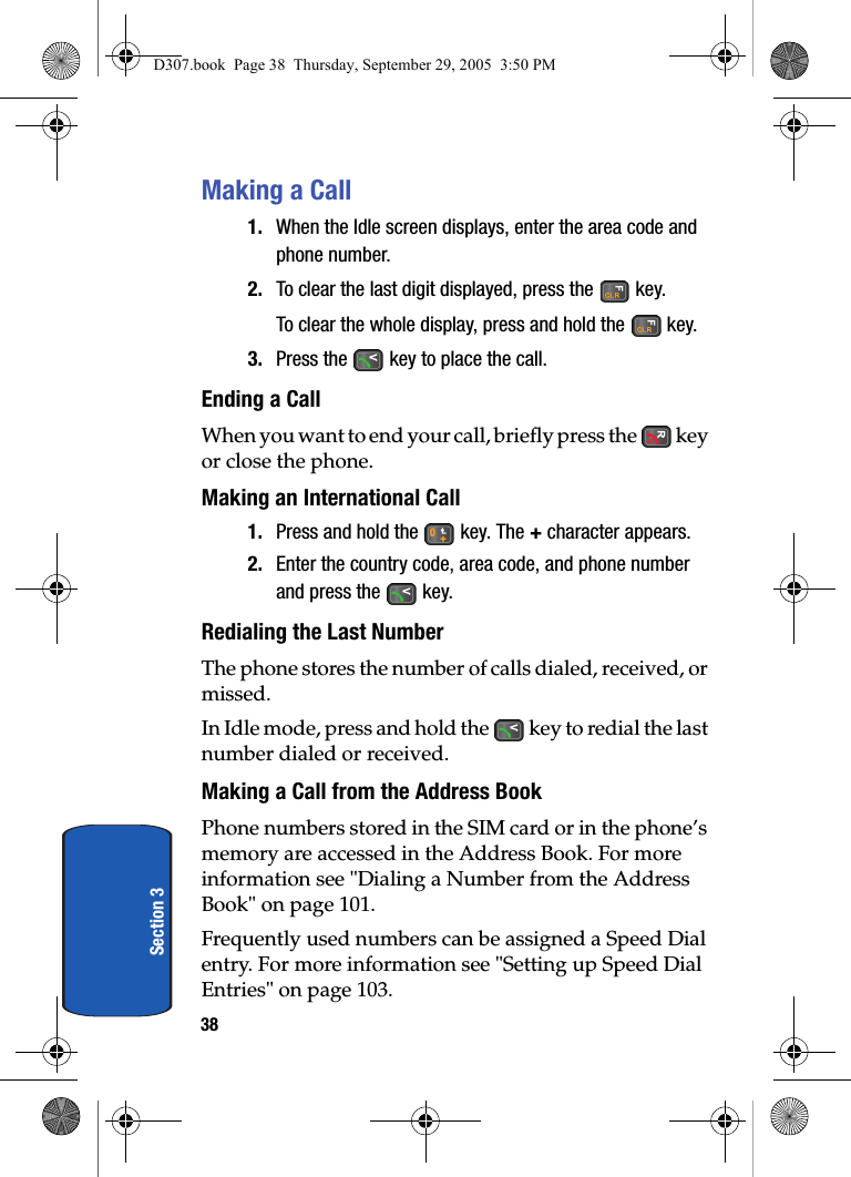 38Section 3Making a Call1. When the Idle screen displays, enter the area code and phone number.2. To clear the last digit displayed, press the key.To clear the whole display, press and hold the key.3. Press the key to place the call.Ending a CallWhen you want to end your call, briefly press the key or close the phone.Making an International Call 1. Press and hold the key. The + character appears.2. Enter the country code, area code, and phone number and press the key.Redialing the Last NumberThe phone stores the number of calls dialed, received, or missed. In Idle mode, press and hold the key to redial the last number dialed or received.Making a Call from the Address BookPhone numbers stored in the SIM card or in the phone’s memory are accessed in the Address Book. For more information see "Dialing a Number from the Address Book" on page 101.Frequently used numbers can be assigned a Speed Dial entry. For more information see "Setting up Speed Dial Entries" on page 103.D307.book Page 38 Thursday, September 29, 2005 3:50 PM