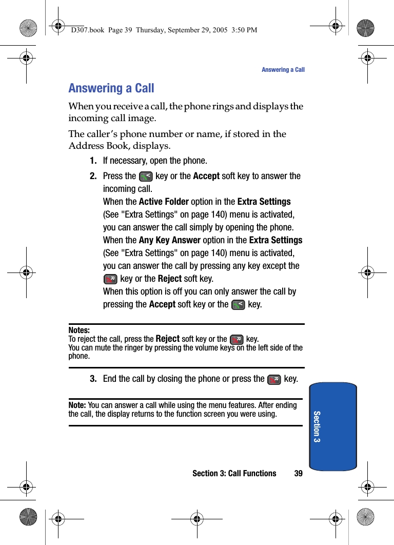 Section 3: Call Functions 39Answering a CallSection 3Answering a CallWhen you receive a call, the phone rings and displays the incoming call image.The caller’s phone number or name, if stored in the Address Book, displays.1. If necessary, open the phone.2. Press the key or the Accept soft key to answer the incoming call.When the Active Folder option in the Extra Settings (See "Extra Settings" on page 140) menu is activated, you can answer the call simply by opening the phone.When the Any Key Answer option in the Extra Settings (See "Extra Settings" on page 140) menu is activated, you can answer the call by pressing any key except the key or the Reject soft key. When this option is off you can only answer the call by pressing the Accept soft key or the key.Notes:To reject the call, press the Reject soft key or the key.You can mute the ringer by pressing the volume keys on the left side of the phone.3. End the call by closing the phone or press the key.Note: You can answer a call while using the menu features. After ending the call, the display returns to the function screen you were using.D307.book Page 39 Thursday, September 29, 2005 3:50 PM