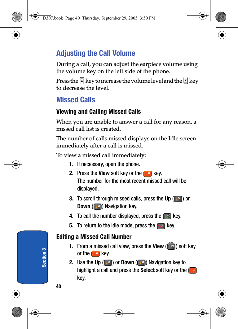 40Section 3Adjusting the Call VolumeDuring a call, you can adjust the earpiece volume using the volume key on the left side of the phone.Press the key to increase the volume level and the key to decrease the level.Missed CallsViewing and Calling Missed CallsWhen you are unable to answer a call for any reason, a missed call list is created.The number of calls missed displays on the Idle screen immediately after a call is missed.To view a missed call immediately:1. If necessary, open the phone.2. Press the View soft key or the key.The number for the most recent missed call will be displayed.3. To scroll through missed calls, press the Up () or Down ( ) Navigation key.4. To call the number displayed, press the key.5. To return to the Idle mode, press the key.Editing a Missed Call Number1. From a missed call view, press the View ( ) soft key or the key.2. Use the Up () or Down ( ) Navigation key to highlight a call and press the Select soft key or the key.D307.book Page 40 Thursday, September 29, 2005 3:50 PM