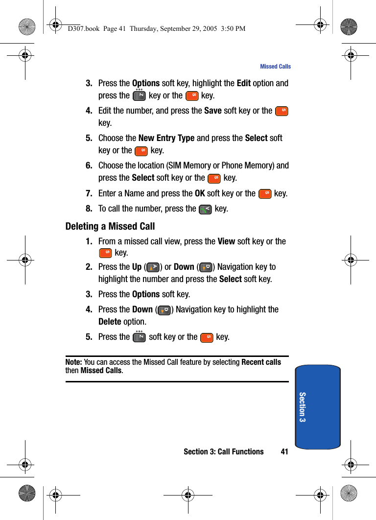 Section 3: Call Functions 41Missed CallsSection 33. Press the Options soft key, highlight the Edit option and press the key or the key.4. Edit the number, and press the Save soft key or the key.5. Choose the New Entry Type and press the Select soft key or the key.6. Choose the location (SIM Memory or Phone Memory) and press the Select soft key or the key.7. Enter a Name and press the OK soft key or the key.8. To call the number, press the key.Deleting a Missed Call 1. From a missed call view, press the View soft key or the key.2. Press the Up () or Down ( ) Navigation key to highlight the number and press the Select soft key.3. Press the Options soft key.4. Press the Down ( ) Navigation key to highlight the Delete option.5. Press the soft key or the key.Note: You can access the Missed Call feature by selecting Recent calls then Missed Calls.D307.book Page 41 Thursday, September 29, 2005 3:50 PM