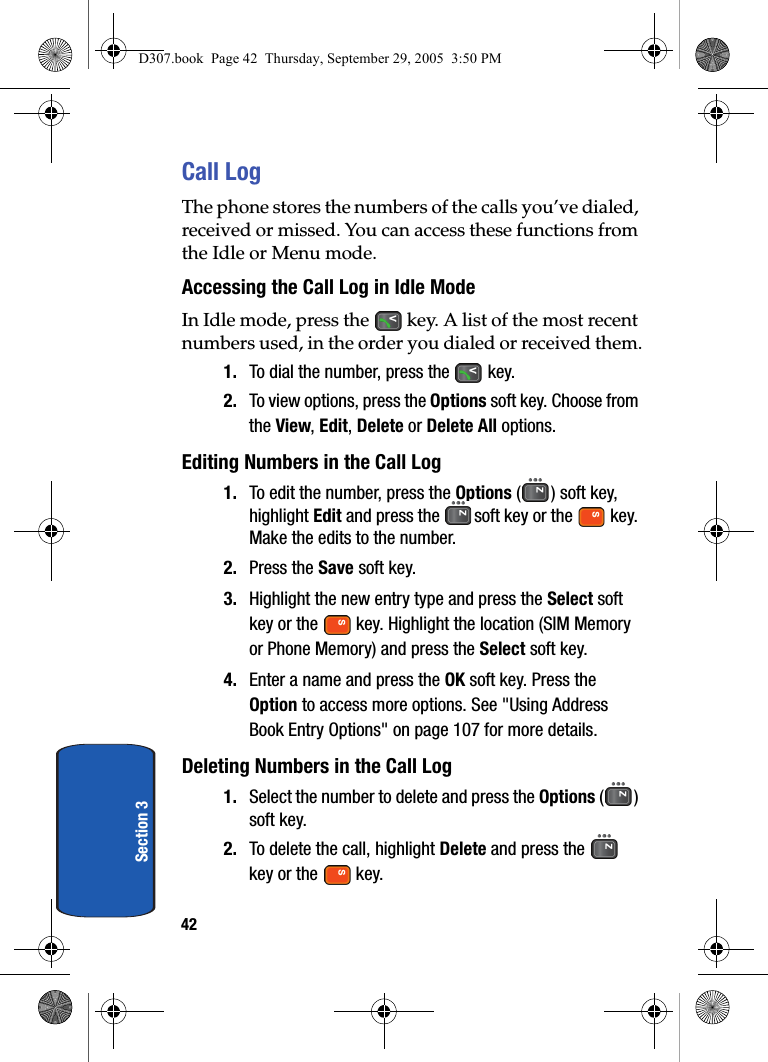 42Section 3Call LogThe phone stores the numbers of the calls you’ve dialed, received or missed. You can access these functions from the Idle or Menu mode.Accessing the Call Log in Idle ModeIn Idle mode, press the key. A list of the most recent numbers used, in the order you dialed or received them.1. To dial the number, press the key.2. To view options, press the Options soft key. Choose from the View, Edit, Delete or Delete All options. Editing Numbers in the Call Log1. To edit the number, press the Options ( ) soft key, highlight Edit and press the soft key or the key. Make the edits to the number. 2. Press the Save soft key.3. Highlight the new entry type and press the Select soft key or the key. Highlight the location (SIM Memory or Phone Memory) and press the Select soft key.4. Enter a name and press the OK soft key. Press the Option to access more options. See "Using Address Book Entry Options" on page 107 for more details.Deleting Numbers in the Call Log1. Select the number to delete and press the Options () soft key.2. To delete the call, highlight Delete and press the key or the key.D307.book Page 42 Thursday, September 29, 2005 3:50 PM