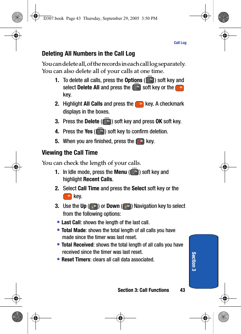 Section 3: Call Functions 43Call LogSection 3Deleting All Numbers in the Call LogYou can delete all, of the records in each call log separately. You can also delete all of your calls at one time.1. To delete all calls, press the Options () soft key and select Delete All and press the soft key or the key.2. Highlight All Calls and press the key. A checkmark displays in the boxes. 3. Press the Delete ( ) soft key and press OK soft key.4. Press the Yes ( ) soft key to confirm deletion.5. When you are finished, press the key.Viewing the Call TimeYou can check the length of your calls.1. In Idle mode, press the Menu ( ) soft key and highlight Recent Calls.2. Select Call Time and press the Select soft key or the key.3. Use the Up () or Down ( ) Navigation key to select from the following options:• Last Call: shows the length of the last call.• Total Made: shows the total length of all calls you have made since the timer was last reset.• Total Received: shows the total length of all calls you have received since the timer was last reset.• Reset Timers: clears all call data associated.D307.book Page 43 Thursday, September 29, 2005 3:50 PM