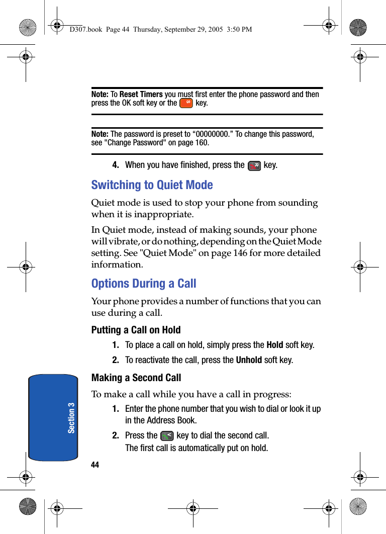 44Section 3Note: To Reset Timers you must first enter the phone password and then press the OK soft key or the key.Note: The password is preset to “00000000.” To change this password, see "Change Password" on page 160.4. When you have finished, press the key.Switching to Quiet ModeQuiet mode is used to stop your phone from sounding when it is inappropriate.In Quiet mode, instead of making sounds, your phone will vibrate, or do nothing, depending on the Quiet Mode setting. See "Quiet Mode" on page 146 for more detailed information.Options During a CallYour phone provides a number of functions that you can use during a call.Putting a Call on Hold1. To place a call on hold, simply press the Hold soft key.2. To reactivate the call, press the Unhold soft key.Making a Second CallTo make a call while you have a call in progress:1. Enter the phone number that you wish to dial or look it up in the Address Book.2. Press the key to dial the second call.The first call is automatically put on hold.D307.book Page 44 Thursday, September 29, 2005 3:50 PM