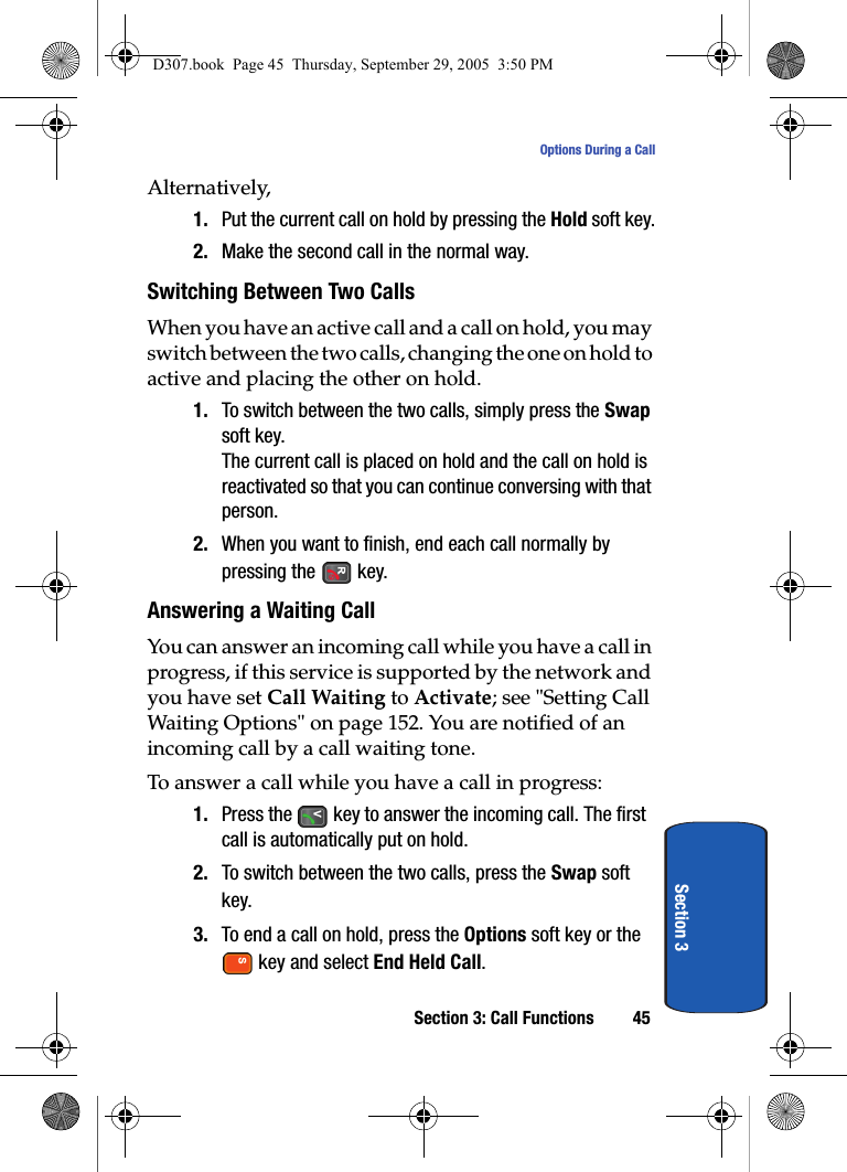 Section 3: Call Functions 45Options During a CallSection 3Alternatively,1. Put the current call on hold by pressing the Hold soft key.2. Make the second call in the normal way.Switching Between Two CallsWhen you have an active call and a call on hold, you may switch between the two calls, changing the one on hold to active and placing the other on hold.1. To switch between the two calls, simply press the Swap soft key.The current call is placed on hold and the call on hold is reactivated so that you can continue conversing with that person.2. When you want to finish, end each call normally by pressing the key.Answering a Waiting CallYou can answer an incoming call while you have a call in progress, if this service is supported by the network and you have set Call Waiting to Activate; see "Setting Call Waiting Options" on page 152. You are notified of an incoming call by a call waiting tone.To answer a call while you have a call in progress:1. Press the key to answer the incoming call. The first call is automatically put on hold.2. To switch between the two calls, press the Swap soft key.3. To end a call on hold, press the Options soft key or the key and select End Held Call. D307.book Page 45 Thursday, September 29, 2005 3:50 PM