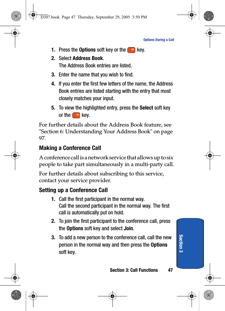 Section 3: Call Functions 47Options During a CallSection 31. Press the Options soft key or the key.2. Select Address Book.The Address Book entries are listed.3. Enter the name that you wish to find.4. If you enter the first few letters of the name, the Address Book entries are listed starting with the entry that most closely matches your input.5. To view the highlighted entry, press the Select soft key or the key.For further details about the Address Book feature, see "Section 6: Understanding Your Address Book" on page 97.Making a Conference CallA conference call is a network service that allows up to six people to take part simultaneously in a multi-party call.For further details about subscribing to this service, contact your service provider.Setting up a Conference Call1. Call the first participant in the normal way.Call the second participant in the normal way. The first call is automatically put on hold.2. To join the first participant to the conference call, press the Options soft key and select Join.3. To add a new person to the conference call, call the new person in the normal way and then press the Options soft key.D307.book Page 47 Thursday, September 29, 2005 3:50 PM