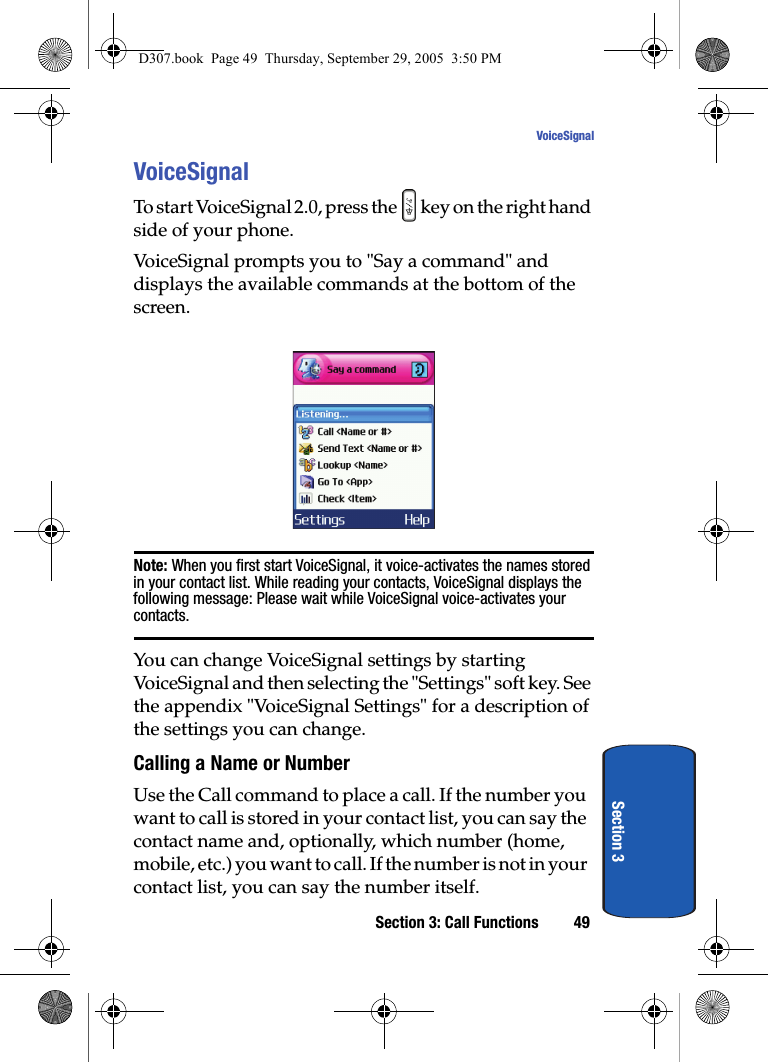 Section 3: Call Functions 49VoiceSignalSection 3VoiceSignalTo start VoiceSignal 2.0, press the key on the right hand side of your phone. VoiceSignal prompts you to "Say a command" and displays the available commands at the bottom of the screen. Note: When you first start VoiceSignal, it voice-activates the names stored in your contact list. While reading your contacts, VoiceSignal displays the following message: Please wait while VoiceSignal voice-activates your contacts.You can change VoiceSignal settings by starting VoiceSignal and then selecting the "Settings" soft key. See the appendix "VoiceSignal Settings" for a description of the settings you can change.Calling a Name or NumberUse the Call command to place a call. If the number you want to call is stored in your contact list, you can say the contact name and, optionally, which number (home, mobile, etc.) you want to call. If the number is not in your contact list, you can say the number itself.D307.book Page 49 Thursday, September 29, 2005 3:50 PM