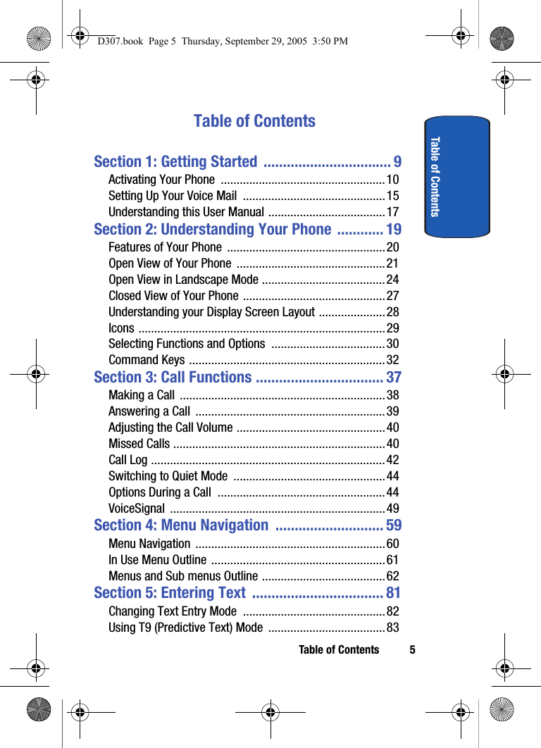Table of Contents 5Table of ContentsTable of ContentsSection 1: Getting Started ................................. 9Activating Your Phone ....................................................10Setting Up Your Voice Mail .............................................15Understanding this User Manual .....................................17Section 2: Understanding Your Phone ............ 19Features of Your Phone ..................................................20Open View of Your Phone ...............................................21Open View in Landscape Mode .......................................24Closed View of Your Phone .............................................27Understanding your Display Screen Layout .....................28Icons ..............................................................................29Selecting Functions and Options ....................................30Command Keys ..............................................................32Section 3: Call Functions ................................. 37Making a Call .................................................................38Answering a Call ............................................................39Adjusting the Call Volume ...............................................40Missed Calls ...................................................................40Call Log ..........................................................................42Switching to Quiet Mode ................................................44Options During a Call .....................................................44VoiceSignal ....................................................................49Section 4: Menu Navigation ............................ 59Menu Navigation ............................................................60In Use Menu Outline .......................................................61Menus and Sub menus Outline .......................................62Section 5: Entering Text .................................. 81Changing Text Entry Mode .............................................82Using T9 (Predictive Text) Mode .....................................83D307.book Page 5 Thursday, September 29, 2005 3:50 PM