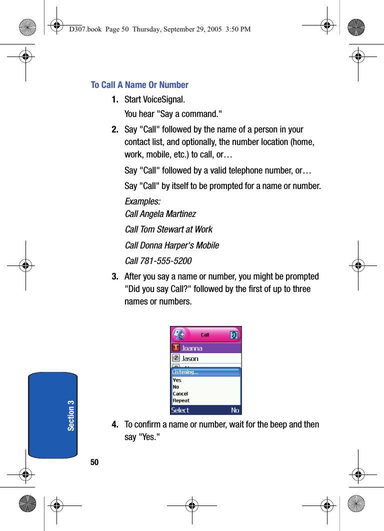 50Section 3To Call A Name Or Number1. Start VoiceSignal.You hear "Say a command."2. Say "Call" followed by the name of a person in your contact list, and optionally, the number location (home, work, mobile, etc.) to call, or…Say "Call" followed by a valid telephone number, or…Say "Call" by itself to be prompted for a name or number.Examples:Call Angela MartinezCall Tom Stewart at WorkCall Donna Harper's MobileCall 781-555-52003. After you say a name or number, you might be prompted "Did you say Call?" followed by the first of up to three names or numbers. 4. To confirm a name or number, wait for the beep and then say "Yes."D307.book Page 50 Thursday, September 29, 2005 3:50 PM