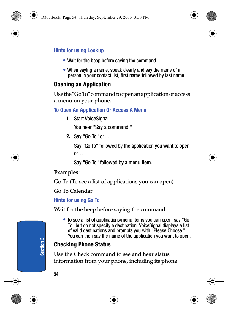54Section 3Hints for using Lookup• Wait for the beep before saying the command.• When saying a name, speak clearly and say the name of a person in your contact list, first name followed by last name. Opening an ApplicationUse the "Go To" command to open an application or access a menu on your phone. To Open An Application Or Access A Menu1. Start VoiceSignal.You hear "Say a command."2. Say "Go To" or…Say "Go To" followed by the application you want to open or…Say "Go To" followed by a menu item. Examples:Go To (To see a list of applications you can open) Go To CalendarHints for using Go ToWait for the beep before saying the command.• To see a list of applications/menu items you can open, say "Go To" but do not specify a destination. VoiceSignal displays a list of valid destinations and prompts you with "Please Choose." You can then say the name of the application you want to open.Checking Phone StatusUse the Check command to see and hear status information from your phone, including its phone D307.book Page 54 Thursday, September 29, 2005 3:50 PM