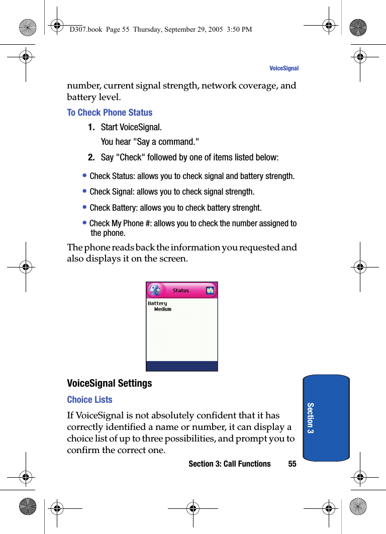 Section 3: Call Functions 55VoiceSignalSection 3number, current signal strength, network coverage, and battery level. To Check Phone Status1. Start VoiceSignal.You hear "Say a command."2. Say "Check" followed by one of items listed below: • Check Status: allows you to check signal and battery strength. • Check Signal: allows you to check signal strength.• Check Battery: allows you to check battery strenght.• Check My Phone #: allows you to check the number assigned to the phone.The phone reads back the information you requested and also displays it on the screen.VoiceSignal SettingsChoice Lists If VoiceSignal is not absolutely confident that it has correctly identified a name or number, it can display a choice list of up to three possibilities, and prompt you to confirm the correct one.D307.book Page 55 Thursday, September 29, 2005 3:50 PM
