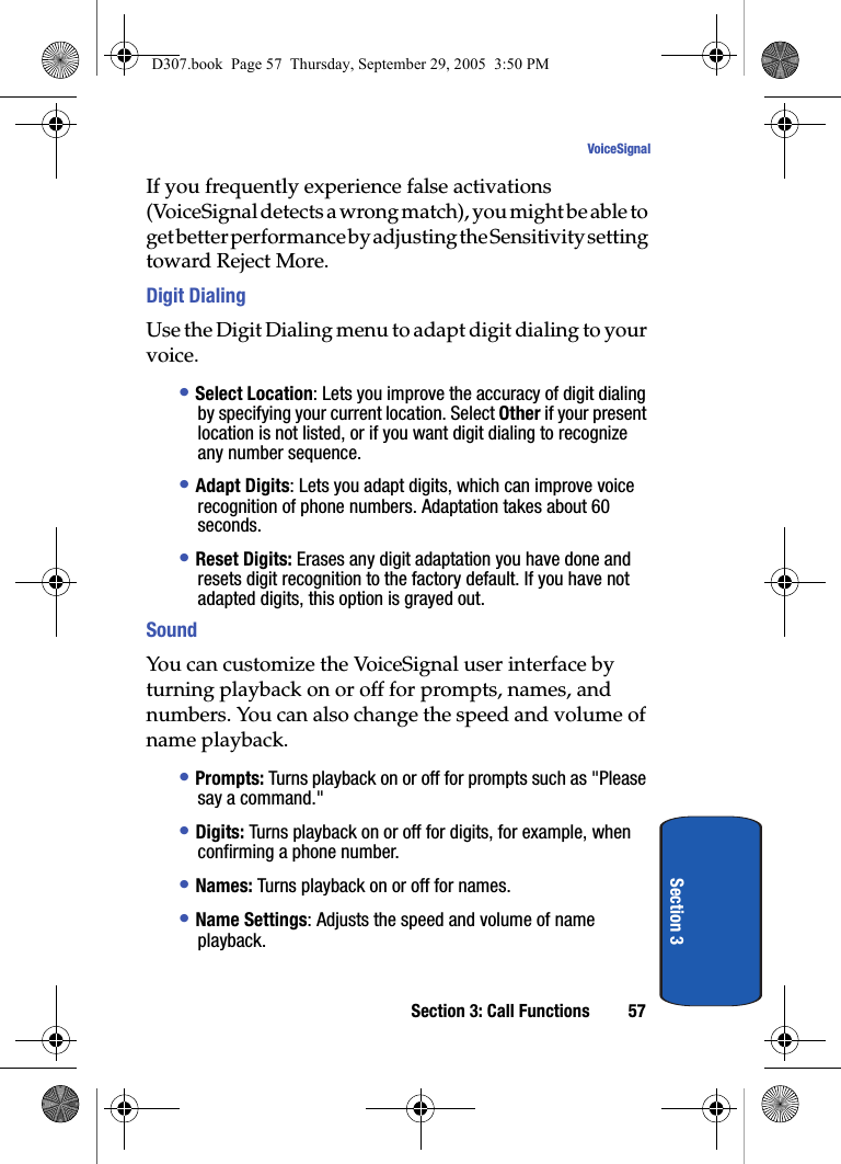 Section 3: Call Functions 57VoiceSignalSection 3If you frequently experience false activations (VoiceSignal detects a wrong match), you might be able to get better performance by adjusting the Sensitivity setting toward Reject More.Digit DialingUse the Digit Dialing menu to adapt digit dialing to your voice.• Select Location: Lets you improve the accuracy of digit dialing by specifying your current location. Select Other if your present location is not listed, or if you want digit dialing to recognize any number sequence.• Adapt Digits: Lets you adapt digits, which can improve voice recognition of phone numbers. Adaptation takes about 60 seconds.• Reset Digits: Erases any digit adaptation you have done and resets digit recognition to the factory default. If you have not adapted digits, this option is grayed out.SoundYou can customize the VoiceSignal user interface by turning playback on or off for prompts, names, and numbers. You can also change the speed and volume of name playback. • Prompts: Turns playback on or off for prompts such as "Please say a command."• Digits: Turns playback on or off for digits, for example, when confirming a phone number.• Names: Turns playback on or off for names.• Name Settings: Adjusts the speed and volume of name playback.D307.book Page 57 Thursday, September 29, 2005 3:50 PM