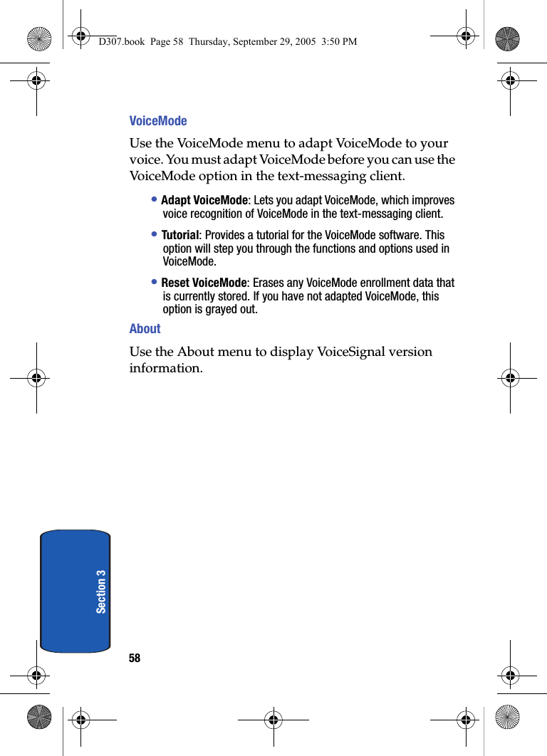 58Section 3VoiceModeUse the VoiceMode menu to adapt VoiceMode to your voice. You must adapt VoiceMode before you can use the VoiceMode option in the text-messaging client. • Adapt VoiceMode: Lets you adapt VoiceMode, which improves voice recognition of VoiceMode in the text-messaging client. • Tutorial: Provides a tutorial for the VoiceMode software. This option will step you through the functions and options used in VoiceMode.• Reset VoiceMode: Erases any VoiceMode enrollment data that is currently stored. If you have not adapted VoiceMode, this option is grayed out.AboutUse the About menu to display VoiceSignal version information.D307.book Page 58 Thursday, September 29, 2005 3:50 PM