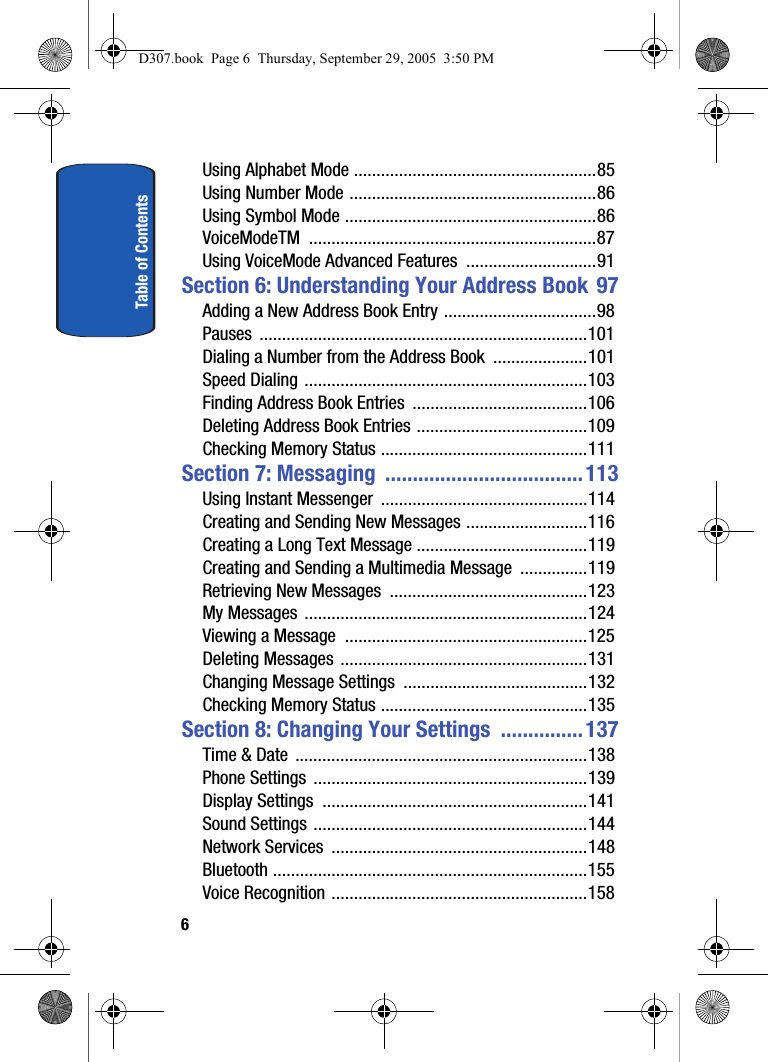 Table of Contents6Using Alphabet Mode ......................................................85Using Number Mode .......................................................86Using Symbol Mode ........................................................86VoiceModeTM ................................................................87Using VoiceMode Advanced Features .............................91Section 6: Understanding Your Address Book 97Adding a New Address Book Entry ..................................98Pauses .........................................................................101Dialing a Number from the Address Book .....................101Speed Dialing ...............................................................103Finding Address Book Entries .......................................106Deleting Address Book Entries ......................................109Checking Memory Status ..............................................111Section 7: Messaging ....................................113Using Instant Messenger ..............................................114Creating and Sending New Messages ...........................116Creating a Long Text Message ......................................119Creating and Sending a Multimedia Message ...............119Retrieving New Messages ............................................123My Messages ...............................................................124Viewing a Message ......................................................125Deleting Messages .......................................................131Changing Message Settings .........................................132Checking Memory Status ..............................................135Section 8: Changing Your Settings ...............137Time & Date .................................................................138Phone Settings .............................................................139Display Settings ...........................................................141Sound Settings .............................................................144Network Services .........................................................148Bluetooth ......................................................................155Voice Recognition .........................................................158D307.book Page 6 Thursday, September 29, 2005 3:50 PM