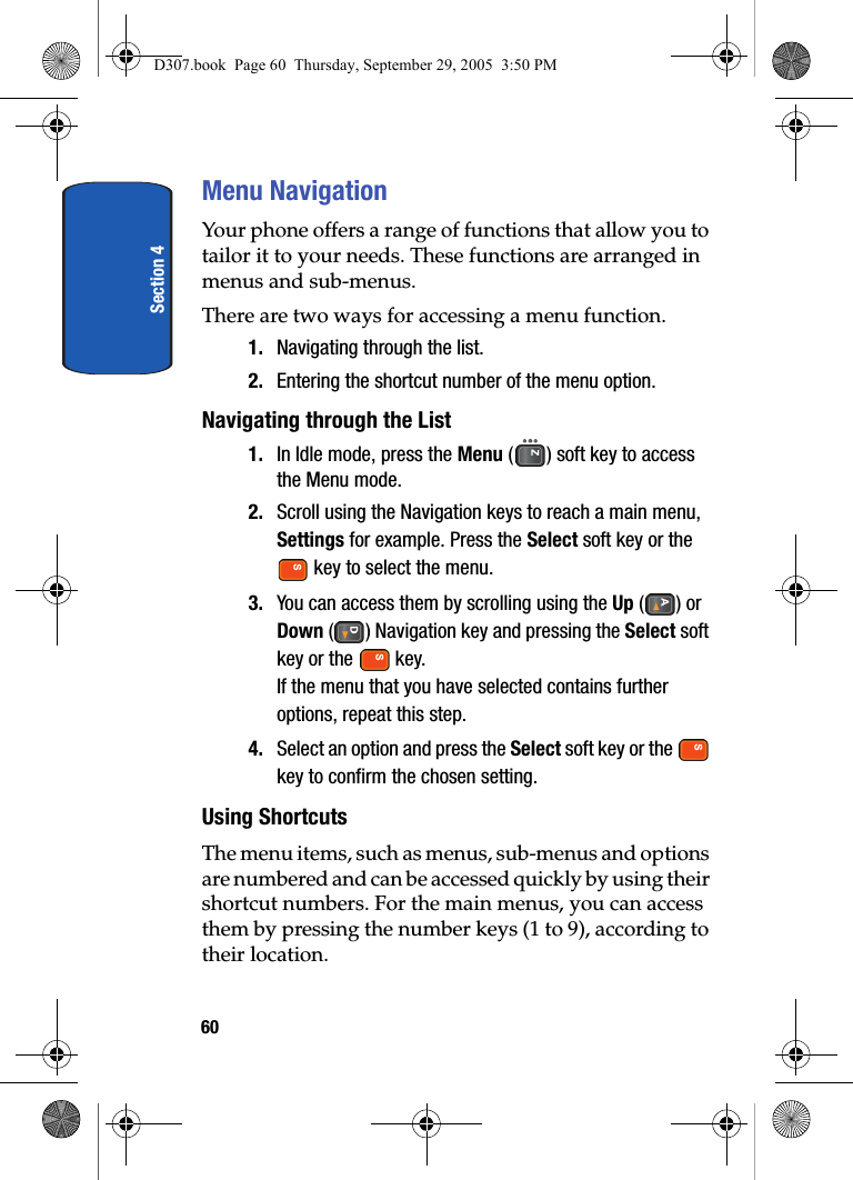 Section 460Menu NavigationYour phone offers a range of functions that allow you to tailor it to your needs. These functions are arranged in menus and sub-menus.There are two ways for accessing a menu function.1. Navigating through the list.2. Entering the shortcut number of the menu option.Navigating through the List1. In Idle mode, press the Menu ( ) soft key to access the Menu mode.2. Scroll using the Navigation keys to reach a main menu, Settings for example. Press the Select soft key or the key to select the menu.3. You can access them by scrolling using the Up () or Down ( ) Navigation key and pressing the Select soft key or the key.If the menu that you have selected contains further options, repeat this step.4. Select an option and press the Select soft key or the key to confirm the chosen setting.Using ShortcutsThe menu items, such as menus, sub-menus and options are numbered and can be accessed quickly by using their shortcut numbers. For the main menus, you can access them by pressing the number keys (1 to 9), according to their location.D307.book Page 60 Thursday, September 29, 2005 3:50 PM