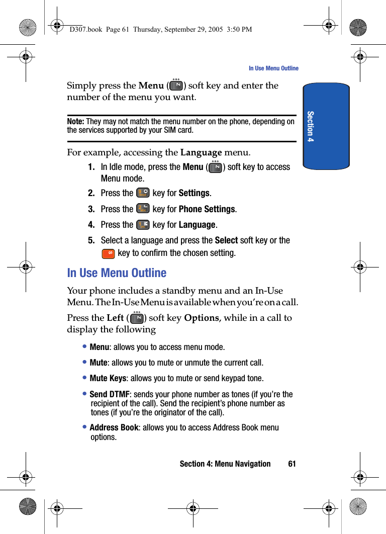 Section 4: Menu Navigation 61In Use Menu OutlineSection 4Simply press the Menu () soft key and enter the number of the menu you want.Note: They may not match the menu number on the phone, depending on the services supported by your SIM card.For example, accessing the Language menu.1. In Idle mode, press the Menu ( ) soft key to access Menu mode.2. Press the key for Settings.3. Press the key for Phone Settings.4. Press the key for Language.5. Select a language and press the Select soft key or the key to confirm the chosen setting.In Use Menu OutlineYour phone includes a standby menu and an In-Use Menu. The In-Use Menu is available when you’re on a call.Press the Left () soft key Options, while in a call to display the following• Menu: allows you to access menu mode.• Mute: allows you to mute or unmute the current call.• Mute Keys: allows you to mute or send keypad tone.• Send DTMF: sends your phone number as tones (if you’re the recipient of the call). Send the recipient’s phone number as tones (if you’re the originator of the call).• Address Book: allows you to access Address Book menu options.D307.book Page 61 Thursday, September 29, 2005 3:50 PM