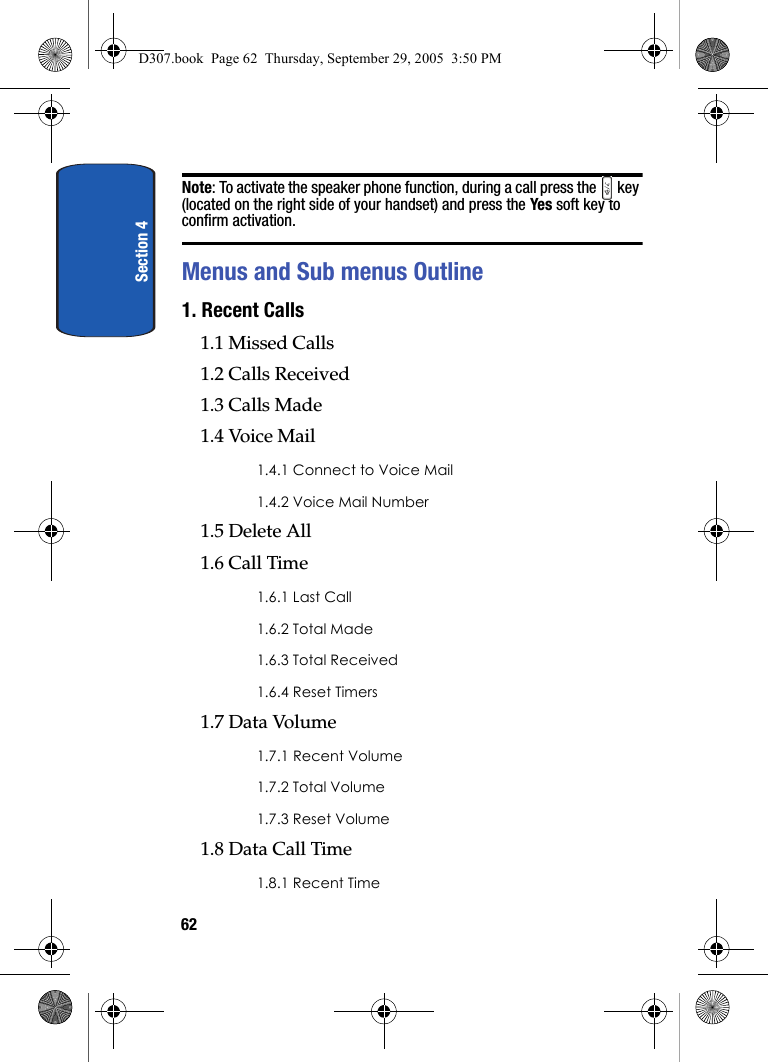 Section 462Note: To activate the speaker phone function, during a call press the key (located on the right side of your handset) and press the Yes soft key to confirm activation.Menus and Sub menus Outline1. Recent Calls 1.1 Missed Calls1.2 Calls Received1.3 Calls Made1.4 Voice Mail1.4.1 Connect to Voice Mail1.4.2 Voice Mail Number1.5 Delete All1.6 Call Time1.6.1 Last Call1.6.2 Total Made1.6.3 Total Received1.6.4 Reset Timers1.7 Data Volume1.7.1 Recent Volume1.7.2 Total Volume1.7.3 Reset Volume1.8 Data Call Time1.8.1 Recent TimeD307.book Page 62 Thursday, September 29, 2005 3:50 PM