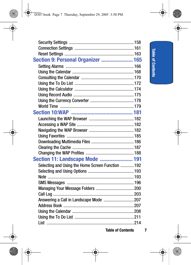 Table of Contents 7Table of ContentsSecurity Settings ..........................................................158Connection Settings .....................................................161Reset Settings ..............................................................163Section 9: Personal Organizer ....................... 165Setting Alarms .............................................................166Using the Calendar .......................................................168Consulting the Calendar ...............................................170Using the To Do List .....................................................172Using the Calculator .....................................................174Using Record Audio ......................................................175Using the Currency Converter .......................................178World Time ..................................................................179Section 10:WAP ............................................. 181Launching the WAP Browser ........................................182Accessing a WAP Site ...................................................182Navigating the WAP Browser ........................................182Using Favorites ............................................................185Downloading Multimedia Files ......................................186Clearing the Cache .......................................................187Changing the WAP Profiles ...........................................188Section 11: Landscape Mode ........................ 191Selecting and Using the Home Screen Function ............ 192Selecting and Using Options .........................................193Note .............................................................................193SMS Messages ............................................................196Managing Your Message Folders ..................................200Call Log ........................................................................203Answering a Call in Landscape Mode ...........................207Address Book ...............................................................207Using the Calendar .......................................................208Using the To Do List .....................................................211List ..............................................................................214D307.book Page 7 Thursday, September 29, 2005 3:50 PM