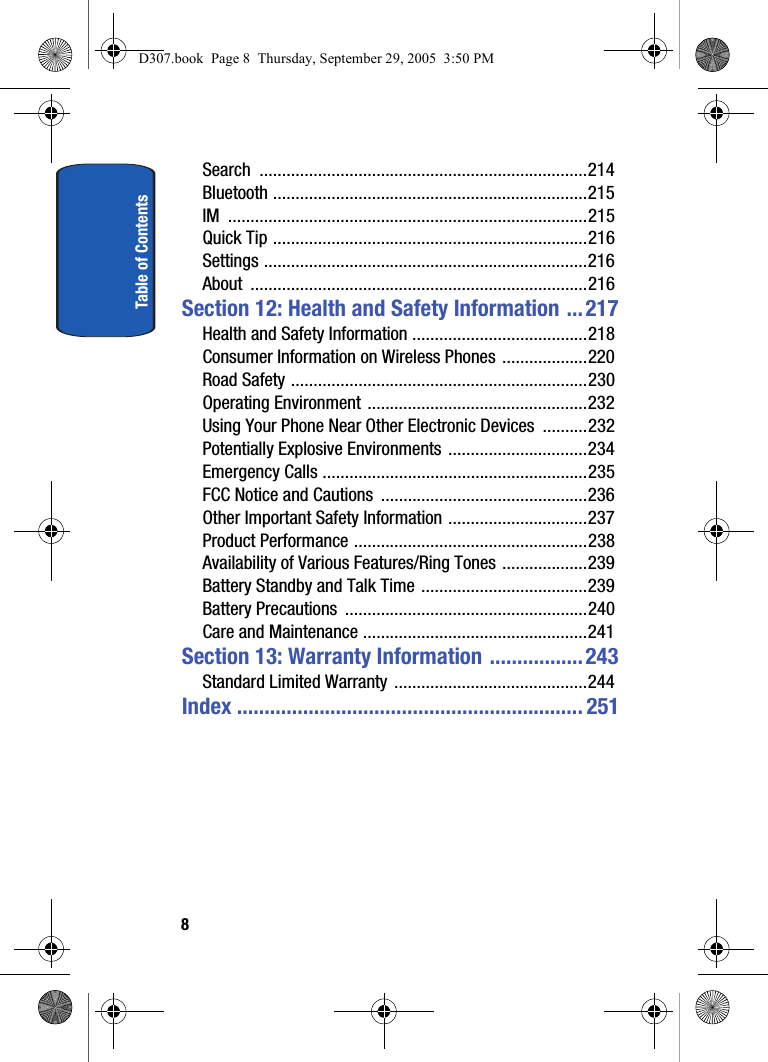 Table of Contents8Search .........................................................................214Bluetooth ......................................................................215IM ................................................................................215Quick Tip ......................................................................216Settings ........................................................................216About ...........................................................................216Section 12: Health and Safety Information ... 217Health and Safety Information .......................................218Consumer Information on Wireless Phones ...................220Road Safety ..................................................................230Operating Environment .................................................232Using Your Phone Near Other Electronic Devices ..........232Potentially Explosive Environments ...............................234Emergency Calls ...........................................................235FCC Notice and Cautions ..............................................236Other Important Safety Information ...............................237Product Performance ....................................................238Availability of Various Features/Ring Tones ...................239Battery Standby and Talk Time .....................................239Battery Precautions ......................................................240Care and Maintenance ..................................................241Section 13: Warranty Information ................. 243Standard Limited Warranty ...........................................244Index ............................................................... 251D307.book Page 8 Thursday, September 29, 2005 3:50 PM