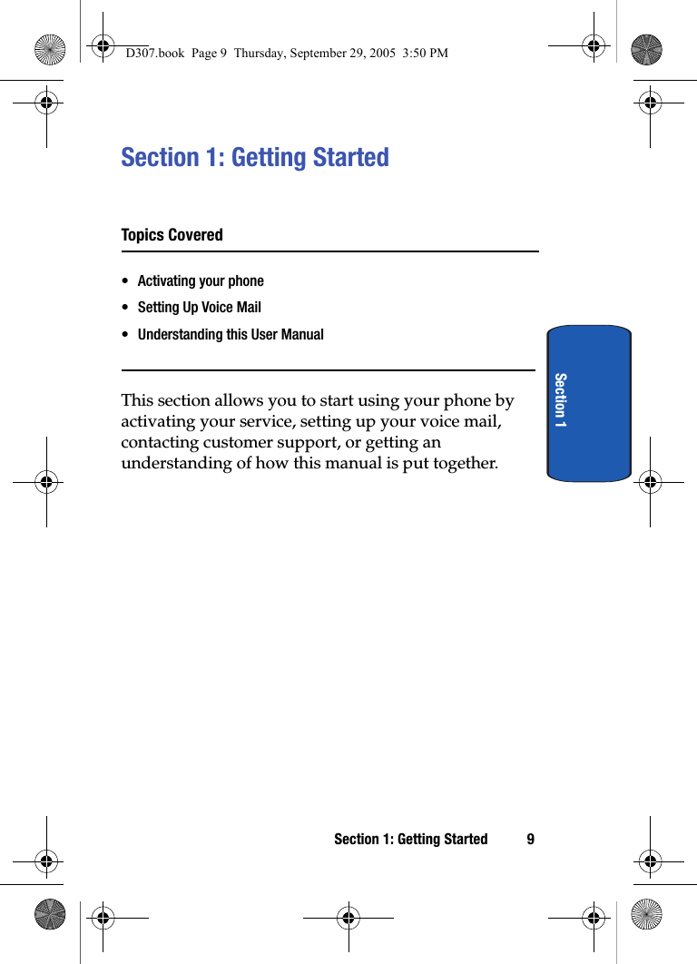 Section 1: Getting Started 9Section 1Section 1: Getting StartedTopics Covered• Activating your phone• Setting Up Voice Mail• Understanding this User ManualThis section allows you to start using your phone by activating your service, setting up your voice mail, contacting customer support, or getting an understanding of how this manual is put together.D307.book Page 9 Thursday, September 29, 2005 3:50 PM