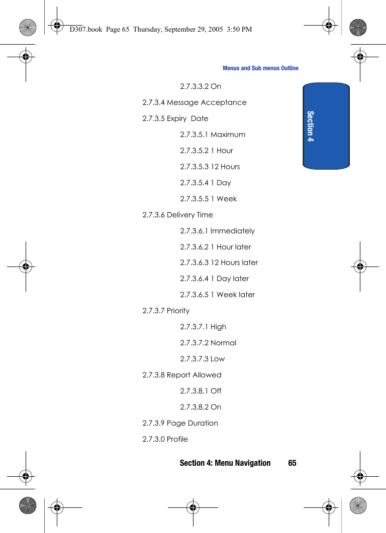 Section 4: Menu Navigation 65Menus and Sub menus OutlineSection 42.7.3.3.2 On2.7.3.4 Message Acceptance2.7.3.5 Expiry Date2.7.3.5.1 Maximum2.7.3.5.2 1 Hour2.7.3.5.3 12 Hours2.7.3.5.4 1 Day2.7.3.5.5 1 Week2.7.3.6 Delivery Time2.7.3.6.1 Immediately2.7.3.6.2 1 Hour later2.7.3.6.3 12 Hours later2.7.3.6.4 1 Day later2.7.3.6.5 1 Week later2.7.3.7 Priority2.7.3.7.1 High2.7.3.7.2 Normal2.7.3.7.3 Low2.7.3.8 Report Allowed2.7.3.8.1 Off2.7.3.8.2 On2.7.3.9 Page Duration2.7.3.0 ProfileD307.book Page 65 Thursday, September 29, 2005 3:50 PM