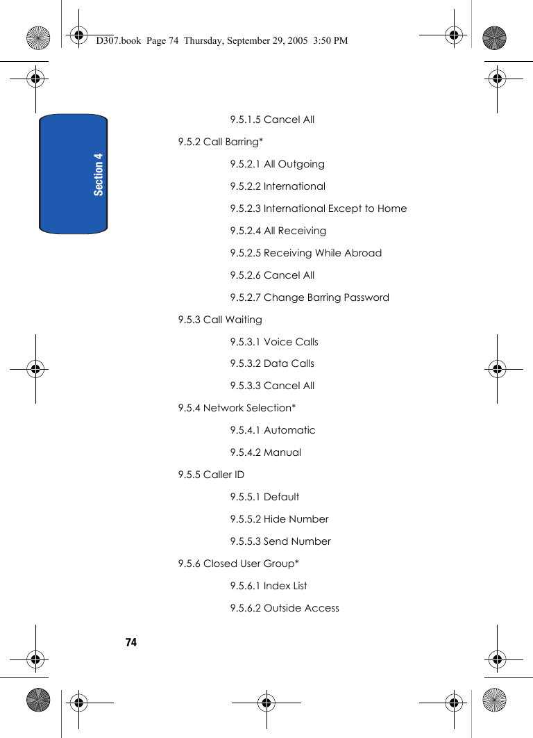 Section 4749.5.1.5 Cancel All9.5.2 Call Barring*9.5.2.1 All Outgoing9.5.2.2 International9.5.2.3 International Except to Home9.5.2.4 All Receiving9.5.2.5 Receiving While Abroad9.5.2.6 Cancel All9.5.2.7 Change Barring Password9.5.3 Call Waiting9.5.3.1 Voice Calls9.5.3.2 Data Calls9.5.3.3 Cancel All9.5.4 Network Selection*9.5.4.1 Automatic9.5.4.2 Manual9.5.5 Caller ID9.5.5.1 Default9.5.5.2 Hide Number9.5.5.3 Send Number9.5.6 Closed User Group*9.5.6.1 Index List9.5.6.2 Outside AccessD307.book Page 74 Thursday, September 29, 2005 3:50 PM