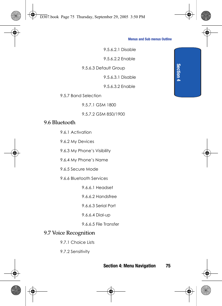 Section 4: Menu Navigation 75Menus and Sub menus OutlineSection 49.5.6.2.1 Disable9.5.6.2.2 Enable9.5.6.3 Default Group9.5.6.3.1 Disable9.5.6.3.2 Enable9.5.7 Band Selection9.5.7.1 GSM 18009.5.7.2 GSM 850/19009.6 Bluetooth9.6.1 Activation9.6.2 My Devices9.6.3 My Phone’s Visibility9.6.4 My Phone’s Name9.6.5 Secure Mode9.6.6 Bluetooth Services9.6.6.1 Headset9.6.6.2 Handsfree9.6.6.3 Serial Port9.6.6.4 Dial-up9.6.6.5 File Transfer9.7 Voice Recognition9.7.1 Choice Lists9.7.2 SensitivityD307.book Page 75 Thursday, September 29, 2005 3:50 PM