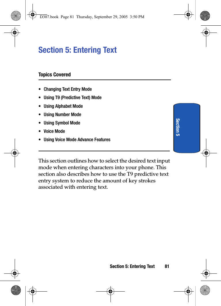 Section 5: Entering Text 81Section 5Section 5: Entering TextTopics Covered• Changing Text Entry Mode• Using T9 (Predictive Text) Mode• Using Alphabet Mode• Using Number Mode• Using Symbol Mode•Voice Mode• Using Voice Mode Advance FeaturesThis section outlines how to select the desired text input mode when entering characters into your phone. This section also describes how to use the T9 predictive text entry system to reduce the amount of key strokes associated with entering text.D307.book Page 81 Thursday, September 29, 2005 3:50 PM