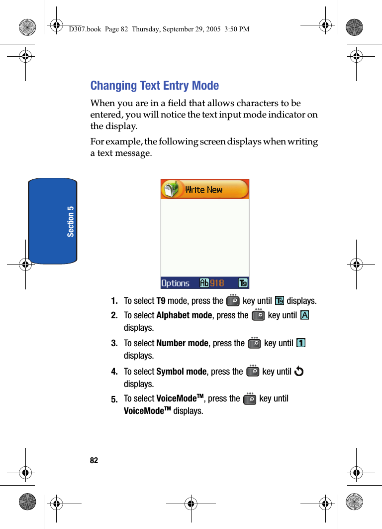 82Section 5Changing Text Entry ModeWhen you are in a field that allows characters to be entered, you will notice the text input mode indicator on the display.For example, the following screen displays when writing a text message.1. To select T9 mode, press the key until displays. 2. To select Alphabet mode, press the key until displays.3. To select Number mode, press the key until displays.4. To select Symbol mode, press the key until displays.5. To select VoiceModeTM, press the key until VoiceModeTM displays.D307.book Page 82 Thursday, September 29, 2005 3:50 PM