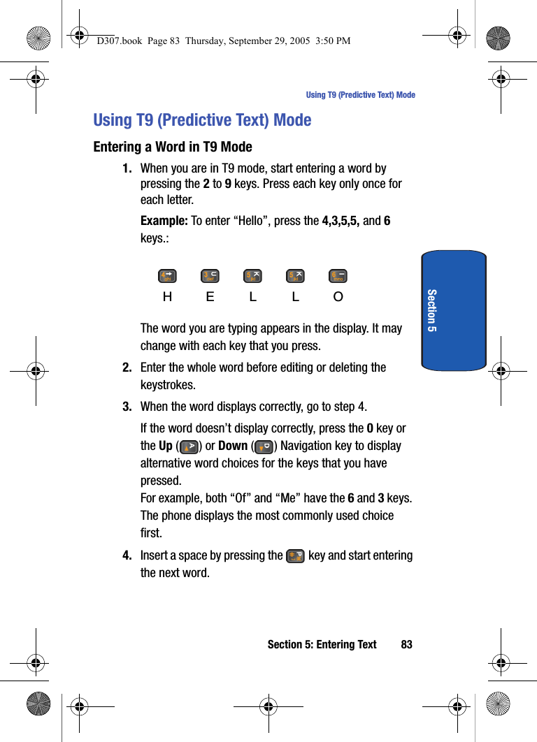 Section 5: Entering Text 83Using T9 (Predictive Text) ModeSection 5Using T9 (Predictive Text) ModeEntering a Word in T9 Mode1. When you are in T9 mode, start entering a word by pressing the 2 to 9 keys. Press each key only once for each letter.Example: To enter “Hello”, press the 4,3,5,5, and 6 keys.:The word you are typing appears in the display. It may change with each key that you press.2. Enter the whole word before editing or deleting the keystrokes.3. When the word displays correctly, go to step 4.If the word doesn’t display correctly, press the 0 key or the Up () or Down ( ) Navigation key to display alternative word choices for the keys that you have pressed.For example, both “Of” and “Me” have the 6 and 3 keys. The phone displays the most commonly used choice first.4. Insert a space by pressing the key and start entering the next word.HEL LOD307.book Page 83 Thursday, September 29, 2005 3:50 PM