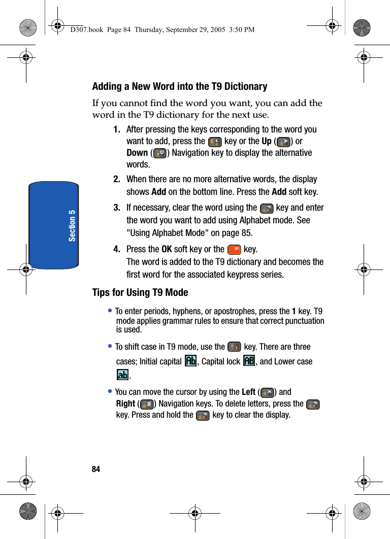 84Section 5Adding a New Word into the T9 DictionaryIf you cannot find the word you want, you can add the word in the T9 dictionary for the next use.1. After pressing the keys corresponding to the word you want to add, press the key or the Up () or Down ( ) Navigation key to display the alternative words.2. When there are no more alternative words, the display shows Add on the bottom line. Press the Add soft key.3. If necessary, clear the word using the key and enter the word you want to add using Alphabet mode. See "Using Alphabet Mode" on page 85.4. Press the OK soft key or the key.The word is added to the T9 dictionary and becomes the first word for the associated keypress series.Tips for Using T9 Mode• To enter periods, hyphens, or apostrophes, press the 1 key. T9 mode applies grammar rules to ensure that correct punctuation is used.• To shift case in T9 mode, use the key. There are three cases; Initial capital , Capital lock , and Lower case .• You can move the cursor by using the Left ( ) and Right () Navigation keys. To delete letters, press the key. Press and hold the key to clear the display.D307.book Page 84 Thursday, September 29, 2005 3:50 PM