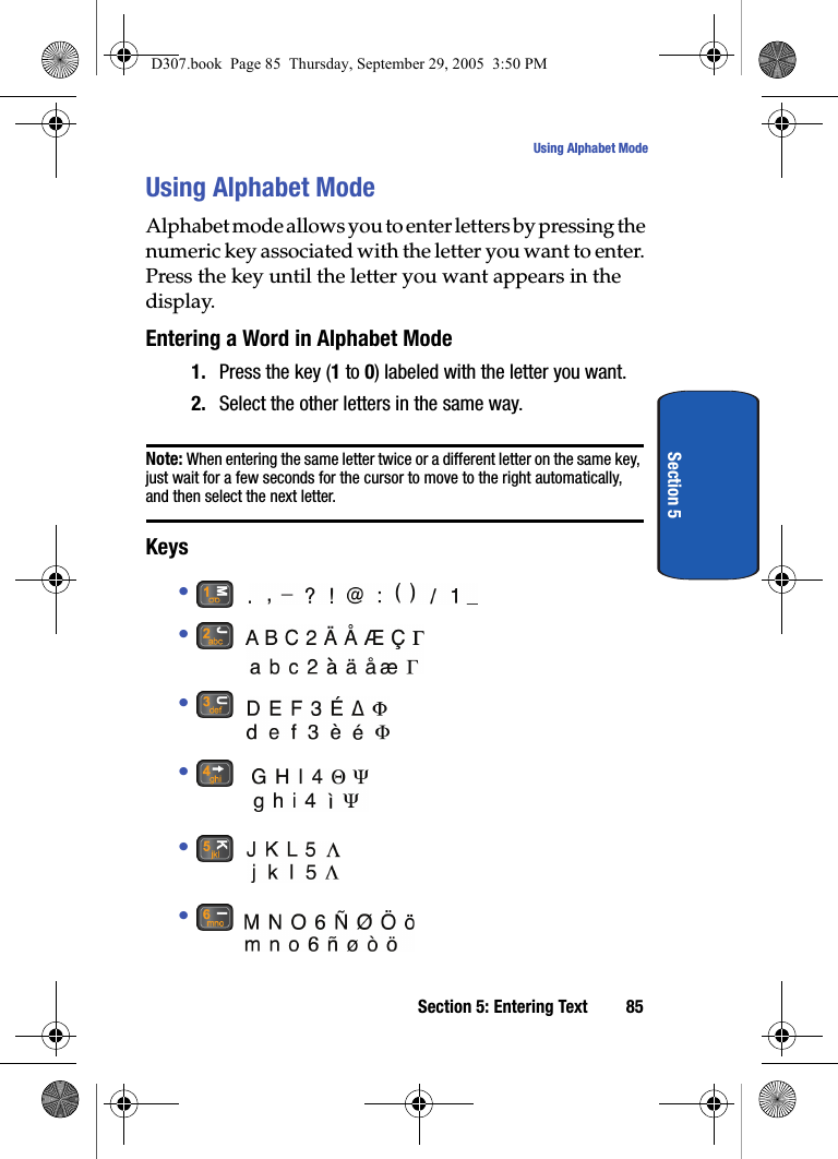 Section 5: Entering Text 85Using Alphabet ModeSection 5Using Alphabet ModeAlphabet mode allows you to enter letters by pressing the numeric key associated with the letter you want to enter. Press the key until the letter you want appears in the display.Entering a Word in Alphabet Mode1. Press the key (1 to 0) labeled with the letter you want.2. Select the other letters in the same way.Note: When entering the same letter twice or a different letter on the same key, just wait for a few seconds for the cursor to move to the right automatically, and then select the next letter.Keys• • • • • • D307.book Page 85 Thursday, September 29, 2005 3:50 PM