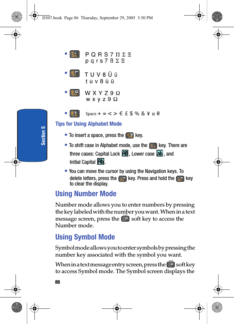 86Section 5• • • • Tips for Using Alphabet Mode• To insert a space, press the key.• To shift case in Alphabet mode, use the key. There are three cases: Capital Lock , Lower case , and Initial Capital .• You can move the cursor by using the Navigation keys. To delete letters, press the key. Press and hold the key to clear the display.Using Number ModeNumber mode allows you to enter numbers by pressing the key labeled with the number you want. When in a text message screen, press the soft key to access the Number mode.Using Symbol ModeSymbol mode allows you to enter symbols by pressing the number key associated with the symbol you want. When in a text message entry screen, press the soft key to access Symbol mode. The Symbol screen displays the D307.book Page 86 Thursday, September 29, 2005 3:50 PM