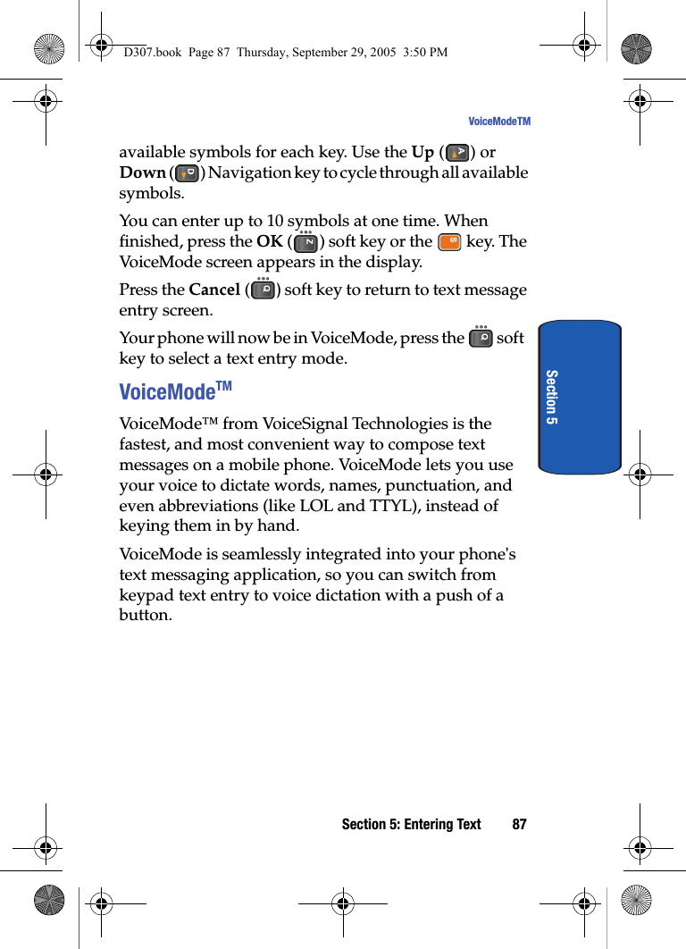 Section 5: Entering Text 87VoiceModeTMSection 5available symbols for each key. Use the Up () or Down ( ) Navigation key to cycle through all available symbols. You can enter up to 10 symbols at one time. When finished, press the OK ( ) soft key or the key. The VoiceMode screen appears in the display.Press the Cancel ( ) soft key to return to text message entry screen. Your phone will now be in VoiceMode, press the soft key to select a text entry mode.VoiceModeTMVoiceMode™ from VoiceSignal Technologies is the fastest, and most convenient way to compose text messages on a mobile phone. VoiceMode lets you use your voice to dictate words, names, punctuation, and even abbreviations (like LOL and TTYL), instead of keying them in by hand. VoiceMode is seamlessly integrated into your phone's text messaging application, so you can switch from keypad text entry to voice dictation with a push of a button. D307.book Page 87 Thursday, September 29, 2005 3:50 PM